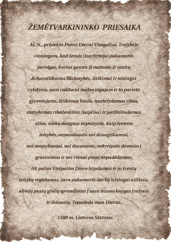 Aš, N., prisiekiu Ponui Dievui Visagaliui, Trejybėje vieningam, kad žemės (tvarkytojo) pakamorės pareigas, kurias gaunu iš malonės rankų Jo Karališkosios Malonybės, ištikimai ir teisingai vykdysiu, savo valdovui maloningajam ir to pavieto gyventojams, ištikimas būsiu, nustatydamas ribas, statydamas riboženklius (kapčius) ir patikslindamas ežias, nieko daugiau nepaisysiu, kaip šventos trejybės, nepasiduosiu nei draugiškumui, nei neapykantai, nei dovanoms, nekreipsiu dėmesio į grasinimus ir nei vienai pusei nepadėdamas, tik paties Viešpaties Dievo bijodamas ir jo šventą teisybę regėdamas, savo pakamorės darbą teisingai atliksiu, abiejų pusių ginčų sprendimus į savo teismo knygas įrašysiu ir išduosiu. Tepadeda man Dievas. 1588 m. Lietuvos Statutas